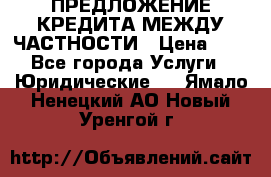 ПРЕДЛОЖЕНИЕ КРЕДИТА МЕЖДУ ЧАСТНОСТИ › Цена ­ 0 - Все города Услуги » Юридические   . Ямало-Ненецкий АО,Новый Уренгой г.